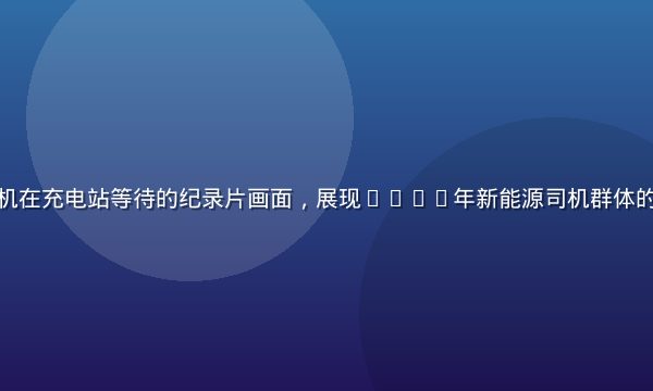 新能源货车司机在充电站等待的纪录片画面，展现2026年新能源司机群体的真实生活状态