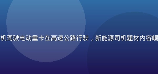 新能源货车司机驾驶电动重卡在高速公路行驶，新能源司机题材内容崛起的行业观察