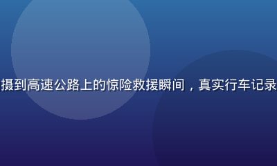 行车记录仪拍摄到高速公路上的惊险救援瞬间，真实行车记录精选画面震撼