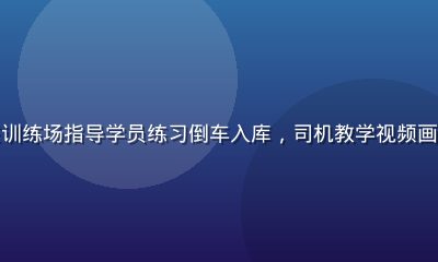 驾校教练在训练场指导学员练习倒车入库，司机教学视频画面专业清晰